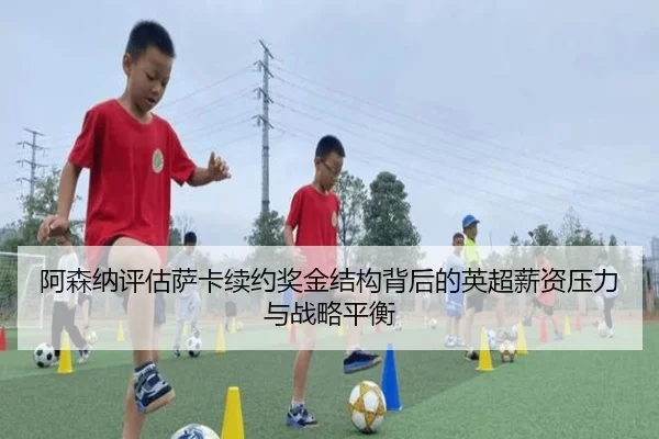 阿森纳评估萨卡续约奖金结构背后的英超薪资压力与战略平衡 | c7c7·app