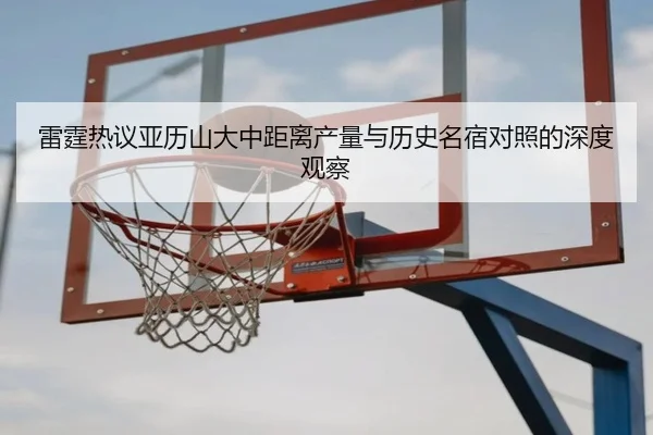 雷霆热议亚历山大中距离产量与历史名宿对照的深度观察