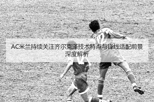 AC米兰持续关注齐尔克泽技术特点与锋线适配前景深度解析（c7c7·app）